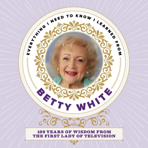 Everything I Need to Know I Learned from Betty White: 100 Years of Wisdom from the First Lady of Television
