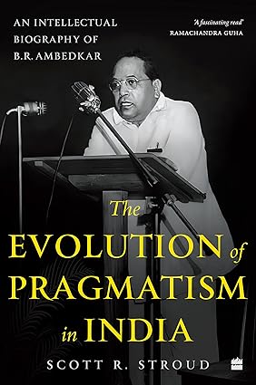 The Evolution of Pragmatism in India : Ambedkar, Dewey, and the Rhetoric of Reconstruction: An Intellectual Biography of B.R. Ambedkar